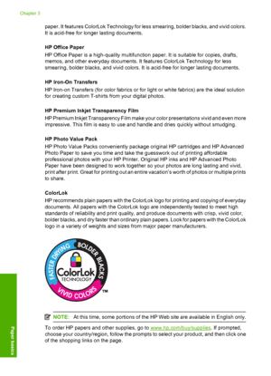 Page 22paper. It features ColorLok Technology for less smearing, bolder blacks, and vivid colors. 
It is acid-free for longer lasting documents. 
HP Office Paper 
HP Office Paper is a high-quality multifunction paper. It is suitable for copies, drafts, 
memos, and other everyday documents. It features ColorLok Technology for less 
smearing, bolder blacks, and vivid colors. It is acid-free for longer lasting documents. 
HP Iron-On Transfers 
HP Iron-on Transfers (for color fabrics or for light or white fabrics)...