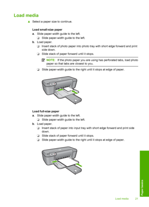 Page 23Load media
▲Select a paper size to continue. 
Load small-size paper 
a . Slide paper-width guide to the left. 
❑ Slide paper-width guide to the left. 
b . Load paper. 
❑ Insert stack of photo paper into photo tray with short edge forward and print 
side down. 
❑ Slide stack of paper forward until it stops.
NOTE: If the photo paper you are using has perforated tabs, load photo 
paper so that tabs are closest to you.
❑ Slide paper-width guide to the right until it stops at edge of paper.
Load full-size...