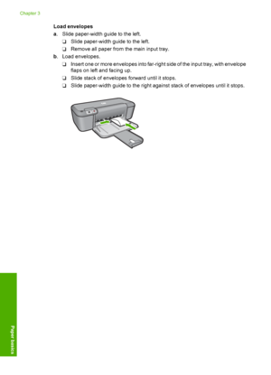 Page 24Load envelopes 
a . Slide paper-width guide to the left. 
❑ Slide paper-width guide to the left. 
❑ Remove all paper from the main input tray. 
b . Load envelopes. 
❑ Insert one or more envelopes into far-right side of the input tray, with envelope 
flaps on left and facing up. 
❑ Slide stack of envelopes forward until it stops. 
❑ Slide paper-width guide to the right against stack of envelopes until it stops.
Chapter 3 
22 Paper basics
Paper basics
 