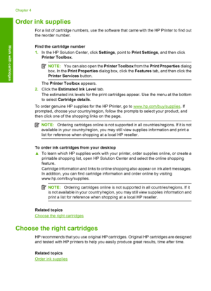 Page 26Order ink supplies
For a list of cartridge numbers, use the software that came with the HP Printer to find out 
the reorder number. 
Find the cartridge number 
1. In the HP Solution Center, click Settings, point to Print Settings, and then click 
Printer Toolbox .
NOTE:You can also open the Printer Toolbox from the Print Properties dialog 
box. In the  Print Properties dialog box, click the Features tab, and then click the 
Printer Services  button.
The Printer Toolbox appears. 
2. Click the Estimated...