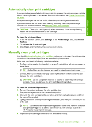 Page 27Automatically clean print cartridges
If your printed pages are faded or if they contain ink streaks, the print cartridges might be 
low on ink or might need to be cleaned. For more information, see Check the estimated
ink levels . 
If the print cartridges are not low on ink, clean the print cartridges automatically. 
If your documents are still faded after cleaning, manually clean the print cartridge 
contacts. For more information, see Manually clean print cartridges .
CAUTION:Clean print cartridges...