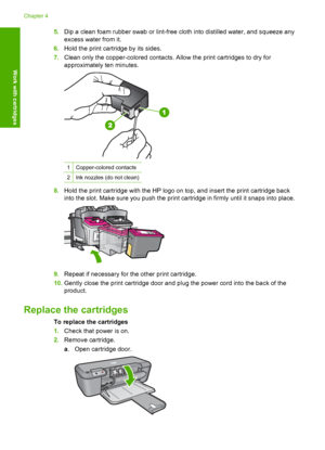 Page 285.Dip a clean foam rubber swab or lint-free cloth into distilled water, and squeeze any 
excess water from it. 
6. Hold the print cartridge by its sides. 
7. Clean only the copper-colored contacts. Allow the print cartridges to dry for 
approximately ten minutes.
1Copper-colored contacts
2Ink nozzles (do not clean)
8. Hold the print cartridge with the HP logo on top, and insert the print cartridge back 
into the slot. Make sure you push the print cartridge in firmly until it snaps into place.
9. Repeat...