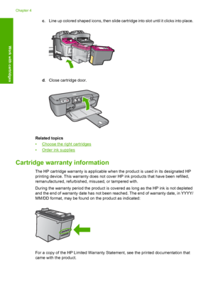 Page 30c. Line up colored shaped icons, then slide cartridge into slot until it clicks into place.
d. Close cartridge door.
Related topics 
•Choose the right cartridges 
•Order ink supplies
Cartridge warranty information
The HP cartridge warranty is applicable when the product is used in its designated HP 
printing device. This warranty does not cover HP ink products that have been refilled,
remanufactured, refurbished, misused, or tampered with. 
During the warranty period the product is covered as long as the...