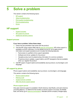 Page 315 Solve a problem
This section contains the following topics: 
•HP support 
•Setup troubleshooting 
•Print quality troubleshooting 
•Print troubleshooting 
•Errors
HP support
•Support process 
•HP support by phone 
•Additional warranty options
Support process
If you have a problem, follow these steps:
1. Check the documentation that came with the product. 
2. Visit the HP online support Web site at www.hp.com/support. HP online support is 
available to all HP customers. It is  the fastest source for...