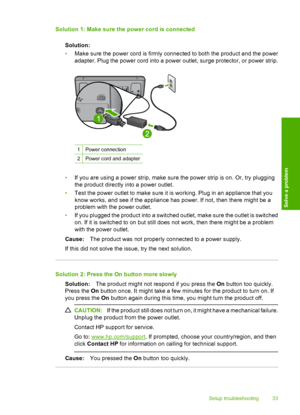 Page 35Solution 1: Make sure the power cord is connected 
Solution: 
• Make sure the power cord is firmly connected to both the product and the power 
adapter. Plug the power cord into a power outlet, surge protector, or power strip.
1Power connection
2Power cord and adapter
• If you are using a power strip, make sure the power strip is on. Or, try plugging 
the product directly into a power outlet. 
• Test the power outlet to make sure it is working. Plug in an appliance that you 
know works, and see if the...