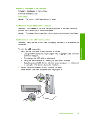 Page 37Solution 5: Load paper in the input tray 
Solution: Load paper in the input tray. 
For more information, see:
Load media 
Cause: The product might have been out of paper.
The Minimum System Checks screen appears 
Solution: Click Details to see what the specific problem is, and then correct the 
problem before attempting to install the software. 
Cause: Your system did not meet the minimum requirements to install the software.
A red X appears on the USB connect prompt 
Solution: Verify that the product is...