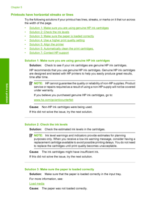 Page 46Printouts have horizontal streaks or lines
Try the following solutions if your printout has lines, streaks, or marks on it that run across 
the width of the page. 
•Solution 1: Make sure you are using genuine HP ink cartridges 
•Solution 2: Che ck the ink levels 
•Solution 3: Make sure the paper is loaded correctly
•Solution 4: Use a higher print quality setting 
•Solution 5: Align the printer 
•Solution 5: Automatically clean the print cartridges. 
•Solution 7: Contact HP support 
Solution 1: Make sure...