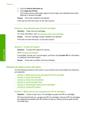 Page 484.Click the Device Services tab. 
5. Click Align the Printer. 
The product prints a test page, aligns the print head, and calibrates the printer. 
Recycle or discard the page. 
Cause: The printer needed to be aligned. 
If this did not solve the issue, try the next solution.
Solution 5: Automatically clean the print cartridges.
Solution: Clean the print cartridges. 
For more information, see Automatically cle an print cartridges 
Cause: The print cartridge nozzles needed to be cleaned. 
If this did not...