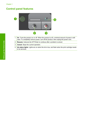 Page 6Control panel features
1On: Turns the product on or off. When the product is off, a minimal amount of power is still 
used. To completely remove power, turn off the product, then unplug the power cord.
2Resume : Instructs the HP Printer to continue after a problem is solved.
3Cancel: Stops the current operation.
4Ink status lights: Lights are on when the ink is low, and flash when the print cartridge needs 
to be serviced.
Chapter 1 
4 Get to know the HP Printer
Get to know the HP Printer
 