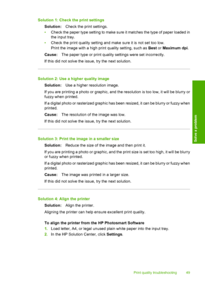 Page 51Solution 1: Check the print settings 
Solution: Check the print settings. 
• Check the paper type setting to make sure it matches the type of paper loaded in 
the input tray. 
• Check the print quality setting and make sure it is not set too low. 
Print the image with a high print quality setting, such as  Best or Maximum dpi. 
Cause: The paper type or print quality settings were set incorrectly. 
If this did not solve the issue, try the next solution.
Solution 2: Use a higher quality image 
Solution:...