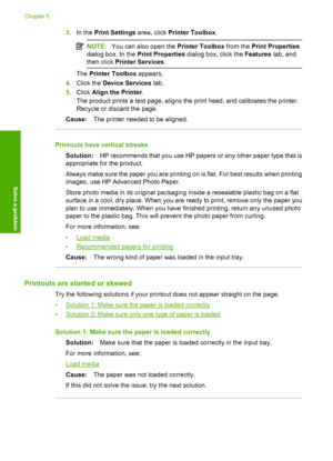 Page 523.In the Print Settings area, click Printer Toolbox.
NOTE:You can also open the Printer Toolbox from the Print Properties 
dialog box. In the  Print Properties dialog box, click the Features tab, and 
then click  Printer Services.
The Printer Toolbox appears. 
4. Click the Device Services tab. 
5. Click Align the Printer. 
The product prints a test page, aligns the print head, and calibrates the printer. 
Recycle or discard the page. 
Cause: The printer needed to be aligned.
Printouts have vertical...
