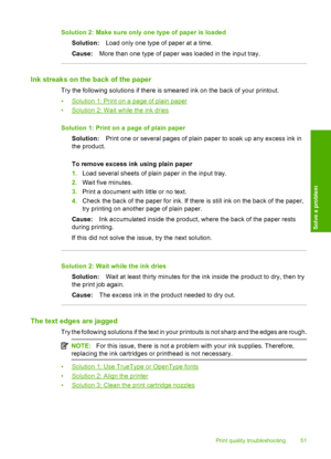 Page 53Solution 2: Make sure only one type of paper is loaded 
Solution: Load only one type of paper at a time. 
Cause: More than one type of paper was loaded in the input tray.
Ink streaks on the back of the paper
Try the following solutions if there is smeared ink on the back of your printout. 
•Solution 1: Print on a page of plain paper 
•Solution 2: Wait while the ink dries 
Solution 1: Print on a page of plain paper 
Solution: Print one or several pages of plain paper to soak up any excess ink in 
the...