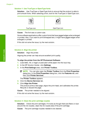 Page 54Solution 1: Use TrueType or OpenType fonts 
Solution: Use TrueType or OpenType fonts to ensure that the product is able to 
print smooth fonts. When selecting a font, look for the TrueType or OpenType icon.
TrueType iconOpenType icon
Cause: The font was a custom size. 
Some software applications offer custom fonts that have jagged edges when enlarged 
or printed. Also, if you want to print bitmapped text, it might have jagged edges when
enlarged or printed. 
If this did not solve the issue, try the next...