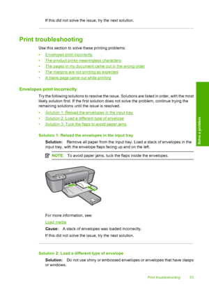 Page 55If this did not solve the issue, try the next solution.
Print troubleshooting
Use this section to solve these printing problems: 
•Envelopes prin t incorrectly 
•The product prints meaningless characters
•The pages in my document came out in the wrong order
•The margins are not printing as expected
•A blank page came out while printing
Envelopes print incorrectly
Try the following solutions to resolve the issue. Solutions are listed in order, with the most 
likely solution first. If the first solution...