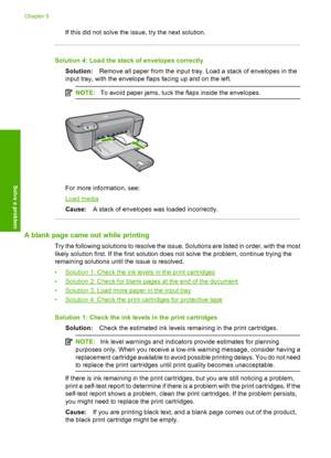 Page 58If this did not solve the issue, try the next solution.
Solution 4: Load the stack of envelopes correctly 
Solution: Remove all paper from the input tray. Load a stack of envelopes in the 
input tray, with the envelope flaps facing up and on the left.
NOTE: To avoid paper jams, tuck the flaps inside the envelopes.
For more information, see:
Load media 
Cause: A stack of envelopes was loaded incorrectly.
A blank page came out while printing
Try the following solutions to resolve the issue. Solutions are...