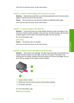 Page 59If this did not solve the issue, try the next solution.
Solution 2: Check for blank pages at the end of the document 
Solution: Open the document file in your software application and remove any extra 
pages or lines at the end of the document. 
Cause: The document you are printing contains an additional blank page. 
If this did not solve the issue, try the next solution.
Solution 3: Load more paper in the input tray 
Solution: If the product has only a few sheets remaining, load more paper in the 
input...