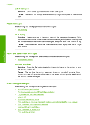 Page 64Out of disk space 
Solution: Close some applications and try the task again. 
Cause: There was not enough available memory on your computer to perform the 
task.
Paper messages
The following is a list of  paper-related error messages: 
•Ink is drying 
Ink is drying 
Solution: Leave the sheet in the output tray until the message disappears. If it is 
necessary to remove the printed sheet before the message disappears, carefully hold 
the printed sheet on the underside or the edges, and place it on a flat...