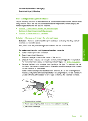 Page 67Incorrectly Installed Cartridge(s) 
Print Cartridge(s) Missing
Print cartridges missing or not detected
Try the following solutions to resolve the issue. Solutions are listed in order, with the most 
likely solution first. If the first solution does not solve the problem, continue trying the 
remaining solutions until the issue is resolved. 
•Solution 1: Remove and reinsert the print cartridges 
•Solution 2: Clean the print cartridge contacts 
•Solution 3: Replace the print cartridges 
Solution 1: Remove...