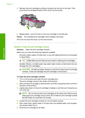 Page 685.Reinsert the print cartridge by sliding it forward into the slot on the right. Then 
push the print cartridge forward  until it clicks into the socket.
6.Repeat steps 1 and 2 for the tri-color print cartridge on the left side. 
Cause: The indicated print cartridges were installed incorrectly. 
If this did not solve the issue, try the next solution.
Solution 2: Clean the print cartridge contacts
Solution: Clean the print cartridge contacts. 
Make sure you have the following materials available:
• Dry...