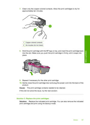 Page 697.Clean only the copper-colored contacts. Allow the print cartridges to dry for 
approximately ten minutes.
1Copper-colored contacts
2Ink nozzles (do not clean)
8. Hold the print cartridge with the HP logo on top, and insert the print cartridge back 
into the slot. Make sure you push the print cartridge in firmly until it snaps into
place.
9. Repeat if necessary for the other print cartridge. 
10. Gently close the print cartridge door and plug the power cord into the back of the 
product. 
Cause: The...