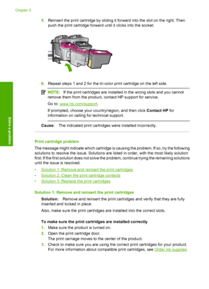 Page 725.Reinsert the print cartridge by sliding it forward into the slot on the right. Then 
push the print cartridge forward  until it clicks into the socket.
6.Repeat steps 1 and 2 for the tri-color print cartridge on the left side.
NOTE:If the print cartridges are installed in the wrong slots and you cannot 
remove them from the product, contact HP support for service. 
Go to: www.hp.com/support . 
If prompted, choose your country/region, and then click  Contact HP for 
information on calling for technical...