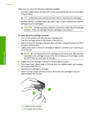 Page 74Make sure you have the following materials available: 
• Dry foam rubber swabs, lint-free cloth, or any soft material that will not come apart 
or leave fibers.
TIP: Coffee filters are lint-free and work well for cleaning print cartridges.
•Distilled, filtered, or bottled water (tap water might contain contaminants that can 
damage the print cartridges).
CAUTION: Do not use platen cleaners or alcohol to clean the print cartridge 
contacts. These can damage the print cartridge or the product.
To clean the...