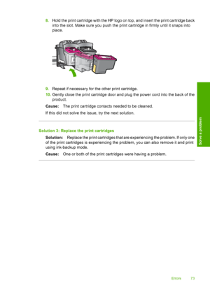 Page 758.Hold the print cartridge with the HP logo on top, and insert the print cartridge back 
into the slot. Make sure you push the print cartridge in firmly until it snaps into 
place.
9. Repeat if necessary for the other print cartridge. 
10. Gently close the print cartridge door and plug the power cord into the back of the 
product. 
Cause: The print cartridge contacts needed to be cleaned. 
If this did not solve the issue, try the next solution.
Solution 3: Replace the print cartridges
Solution: Replace...