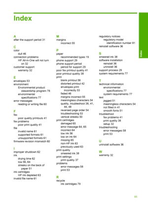 Page 87Index
A
after the support period 31
C
color 
dull 46
connection problems
HP All-in-One will not turn 
on 32 
customer support 
warranty 32
E
envelopes 53 
environment
Environmental product
stewardship program 78
environmental
specifications 77
error messages
reading or writing file 60
F
fax
poor quality printouts 41
fax problems
poor print quality 41
file
invalid name 61
supported formats 61
unsupported formats 61
firmware revision mismatch 60
I
improper shutdown 62 
ink 
drying time 62 
low 56, 64...