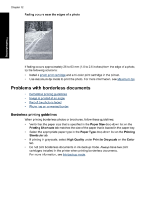 Page 107Fading occurs near the edges of a photo
If fading occurs approximately 25 to 63 mm (1.0 to 2.5 inches) from the edge of a photo,
try the following solutions:
• Install a 
photo print cartridge and a tri-color print cartridge in the printer.
• Use maximum dpi mode to print the photo. For more information, see 
Maximum dpi.
Problems with borderless documents
•Borderless printing guidelines
•
Image is printed at an angle
•
Part of the photo is faded
•
Photo has an unwanted border
Borderless printing...