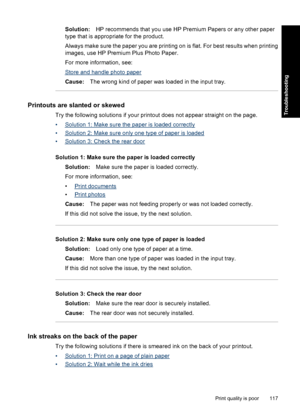 Page 120Solution:HP recommends that you use HP Premium Papers or any other paper
type that is appropriate for the product.
Always make sure the paper you are printing on is flat. For best results when printing
images, use HP Premium Plus Photo Paper.
For more information, see:
Store and handle photo paper
Cause:The wrong kind of paper was loaded in the input tray.
Printouts are slanted or skewed
Try the following solutions if your printout does not appear straight on the page.
•
Solution 1: Make sure the paper...