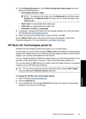 Page 324.In the Printing Shortcuts list, click Photo Printing-with white borders, and then
select the following options:
•Print Quality: Normal or Best
NOTE:For maximum dpi quality, go to the Advanced tab, and then select
Enabled from the Maximum dpi drop-down list. For more information, see
Maximum dpi.
•Paper Type: An appropriate photo paper type
•Paper Size: An appropriate photo paper size
•Orientation: Portrait or Landscape
5.If necessary, change the HP Real Life Technologies settings. For more...