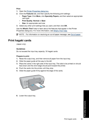 Page 42Print
1.Open the 
Printer Properties dialog box.
2.Click the Features tab, and then specify the following print settings:
•Paper Type: Click More, click Specialty Papers, and then select an appropriate
card type.
•Print Quality: Normal or Best
•Size: An appropriate card size
3.Select any other print settings that you want, and then click OK.
Use the Whats This? help to learn about the features that appear in the Printer
Properties dialog box. For more information, see 
Whats This? help.
NOTE:For...