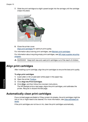 Page 697.Slide the print cartridge at a slight upward angle into the carriage until the cartridge
snaps into place.
8.Close the printer cover.
Align print cartridges for optimum print quality.
For information about storing print cartridges, see 
Maintain print cartridges.
For information about recycling empty print cartridges, see 
HP inkjet supplies recycling
program.
WARNING!Keep both new and used print cartridges out of the reach of children.
Align print cartridges
After installing a print cartridge, align...