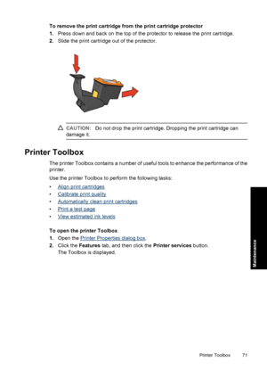 Page 74To remove the print cartridge from the print cartridge protector
1.Press down and back on the top of the protector to release the print cartridge.
2.Slide the print cartridge out of the protector.
CAUTION:Do not drop the print cartridge. Dropping the print cartridge can
damage it.
Printer Toolbox
The printer Toolbox contains a number of useful tools to enhance the performance of the
printer.
Use the printer Toolbox to perform the following tasks:
•
Align print cartridges
•
Calibrate print quality
•...