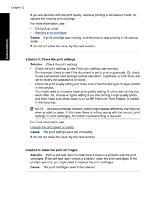 Page 113If you are satisfied with the print quality, continue printing in ink-backup mode. Or,
replace the missing print cartridge.
For more information, see:
•
Ink-backup mode
•
Replace print cartridges
Cause:A print cartridge was missing, and the product was printing in ink-backup
mode.
If this did not solve the issue, try the next solution.
Solution 5: Check the print settings
Solution:Check the print settings.
• Check the print settings to see if the color settings are incorrect.
For example, check to see if...