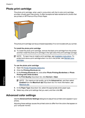 Page 33Photo print cartridge
The photo print cartridge, when used in conjunction with the tri-color print cartridge,
provides virtually grain-free photos. It offers exceptional fade resistance for photos that
are printed on HP Premium Plus Photo Paper.
The photo print cartridge can be purchased separately if it is not included with your printer.
To install the photo print cartridge
▲To install the photo print cartridge, remove the black print cartridge from the printer,
and then install the photo print...