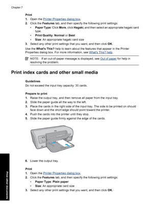 Page 43Print
1.Open the 
Printer Properties dialog box.
2.Click the Features tab, and then specify the following print settings:
•Paper Type: Click More, click Hagaki, and then select an appropriate hagaki card
type.
•Print Quality: Normal or Best
•Size: An appropriate hagaki card size
3.Select any other print settings that you want, and then click OK.
Use the Whats This? help to learn about the features that appear in the Printer
Properties dialog box. For more information, see 
Whats This? help.
NOTE:If an...