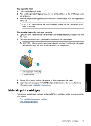 Page 72To prepare to clean
1.Open the HP Deskjet cover.
2.Wait until the print cartridge carriage moves to the right side of the HP Deskjet and is
idle and quiet.
3.Remove the print cartridges and place them on a piece of paper, with the copper strips
facing up.
CAUTION:Do not leave the print cartridges outside the HP Deskjet for more
than 30 minutes.
To manually clean print cartridge contacts
1.Lightly moisten a cotton swab with distilled water and squeeze any excess water from
the swab.
2.Gently wipe the...