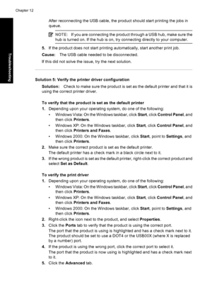 Page 89After reconnecting the USB cable, the product should start printing the jobs in
queue.
NOTE:If you are connecting the product through a USB hub, make sure the
hub is turned on. If the hub is on, try connecting directly to your computer.
5.If the product does not start printing automatically, start another print job.
Cause:The USB cable needed to be disconnected.
If this did not solve the issue, try the next solution.
Solution 5: Verify the printer driver configuration
Solution:Check to make sure the...