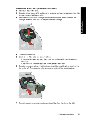 Page 94To determine which cartridge is having the problem
1.Make sure the printer is on.
2.Open the printer cover. Wait until the print cartridge carriage moves to the right side
of the printer and is idle and quiet.
3.Remove the tri-color print cartridge from the slot on the left. Press down on the
cartridge, and then slide it out of the print cartridge carriage.
4.Close the printer cover.
5.Check to see if the error has been resolved.
• If the error has been resolved, then there is a problem with the...