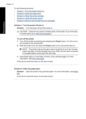 Page 97Try the following solutions:
•
Solution 1: Turn the power off and on
•
Solution 2: Clear any paper jams
•
Solution 3: Move the printer carriage
•
Solution 4: Verify the power source
•
Solution 5: Remove and reinstall the print cartridges
Solution 1: Turn the power off and on
Solution:Turn the power off and then back on.
CAUTION:Check for any loose or broken parts in the printer. If you find loose
or broken parts, go to 
www.hp.com/support.
To turn off the printer
1.Turn off the printer by pressing and...