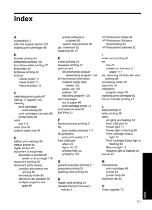 Page 134Index
A
accessibility 2
after the support period 123
aligning print cartridges 66
B
booklet printing 44
borderless printing 104
bound two-sided printing 57
brightness 30
brochure printing 43
buttons
Cancel button 11
Power button 11
Resume button 12
C
calibrating print quality 67
calling HP support 123
cleaning
print cartridges
automatically 66
print cartridges manually 68
printer body 68
color
dull 115
color tone 30
custom paper size 54
D
default print settings 60
default printer 60
digital photos 29...