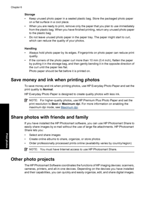 Page 35Storage
• Keep unused photo paper in a sealed plastic bag. Store the packaged photo paper
on a flat surface in a cool place.
• When you are ready to print, remove only the paper that you plan to use immediately
from the plastic bag. When you have finished printing, return any unused photo paper
to the plastic bag.
• Do not leave unused photo paper in the paper tray. The paper might start to curl,
which can reduce the quality of your photos.
Handling
• Always hold photo paper by its edges. Fingerprints on...