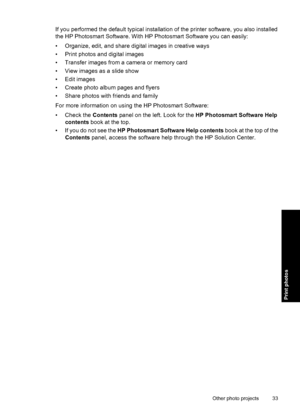 Page 36If you performed the default typical installation of the printer software, you also installed
the HP Photosmart Software. With HP Photosmart Software you can easily:
• Organize, edit, and share digital images in creative ways
• Print photos and digital images
• Transfer images from a camera or memory card
• View images as a slide show
• Edit images
• Create photo album pages and flyers
• Share photos with friends and family
For more information on using the HP Photosmart Software:
• Check the Contents...