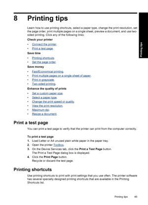 Page 528 Printing tips
Learn how to use printing shortcuts, select a paper type, change the print resolution, set
the page order, print multiple pages on a single sheet, preview a document, and use two-
sided printing. Click any of the following links:
Check your printer
•
Connect the printer.
•
Print a test page.
Save time
•
Printing shortcuts.
•
Set the page order.
Save money
•
Fast/Economical printing.
•
Print multiple pages on a single sheet of paper.
•
Print in grayscale.
•
Two-sided printing.
Enhance the...