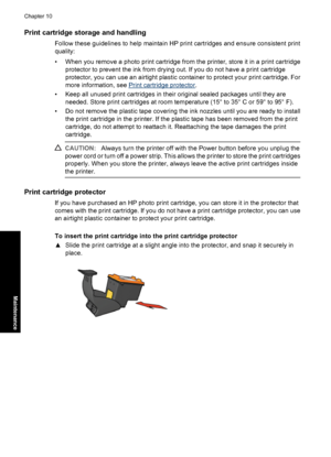 Page 73Print cartridge storage and handling
Follow these guidelines to help maintain HP print cartridges and ensure consistent print
quality:
• When you remove a photo print cartridge from the printer, store it in a print cartridge
protector to prevent the ink from drying out. If you do not have a print cartridge
protector, you can use an airtight plastic container to protect your print cartridge. For
more information, see 
Print cartridge protector.
• Keep all unused print cartridges in their original sealed...