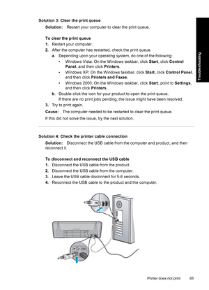 Page 88Solution 3: Clear the print queue
Solution:Restart your computer to clear the print queue.
To clear the print queue
1.Restart your computer.
2.After the computer has restarted, check the print queue.
a. Depending upon your operating system, do one of the following:
• Windows Vista: On the Windows taskbar, click Start, click Control
Panel, and then click Printers.
• Windows XP: On the Windows taskbar, click Start, click Control Panel,
and then click Printers and Faxes.
• Windows 2000: On the Windows...