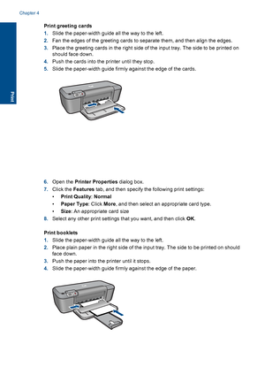 Page 20Print greeting cards 
1. Slide the paper-width guide all the way to the left. 
2. Fan the edges of the greeting cards to separate them, and then align the edges. 
3. Place the greeting cards in the right side of the input tray. The side to be printed on 
should face down. 
4. Push the cards into the printer until they stop. 
5. Slide the paper-width guide firmly against the edge of the cards.
6.Open the Printer Properties dialog box. 
7. Click the Features tab, and then specify the following print...