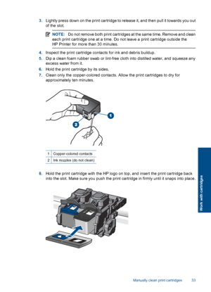 Page 353.Lightly press down on the print cartridge to release it, and then pull it towards you out 
of the slot.
NOTE: Do not remove both print cartridges at the same time. Remove and clean 
each print cartridge one at a time. Do not leave a print cartridge outside the
HP Printer for more than 30 minutes.
4. Inspect the print cartridge contacts for ink and debris buildup. 
5. Dip a clean foam rubber swab or lint-free cloth into distilled water, and squeeze any 
excess water from it. 
6. Hold the print cartridge...