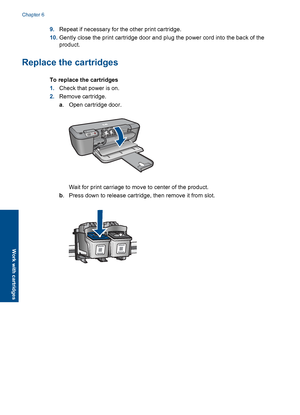 Page 369.Repeat if necessary for the other print cartridge. 
10. Gently close the print cartridge door and plug the power cord into the back of the 
product.
Replace the cartridges
To replace the cartridges 
1. Check that power is on. 
2. Remove cartridge. 
a . Open cartridge door.
Wait for print carriage to move to center of the product. 
b . Press down to release cartridge, then remove it from slot.
Chapter 6 
34 Work with cartridges
Work with cartridges
 